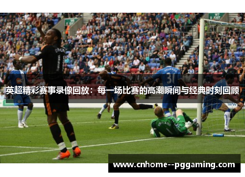 英超精彩赛事录像回放：每一场比赛的高潮瞬间与经典时刻回顾