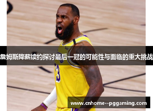 詹姆斯降薪续约探讨最后一冠的可能性与面临的重大挑战