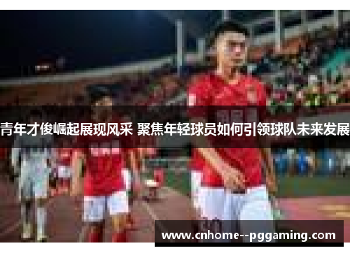 青年才俊崛起展现风采 聚焦年轻球员如何引领球队未来发展