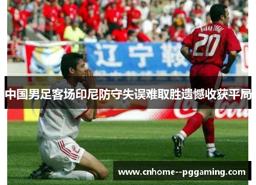 中国男足客场印尼防守失误难取胜遗憾收获平局