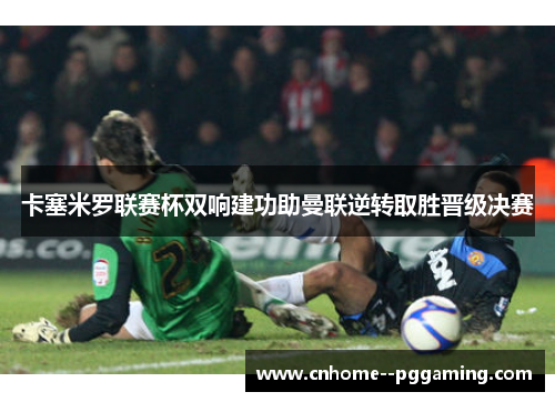 卡塞米罗联赛杯双响建功助曼联逆转取胜晋级决赛 卡塞米罗联赛杯双响建功助曼联逆转取胜晋级决赛