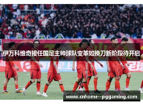 伊万科维奇接任国足主帅球队变革如换刀新阶段待开启
