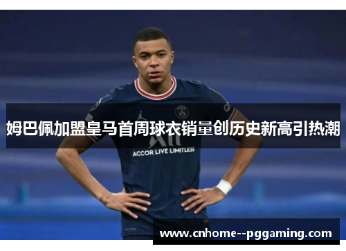 姆巴佩加盟皇马首周球衣销量创历史新高引热潮