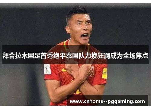 拜合拉木国足首秀绝平泰国队力挽狂澜成为全场焦点