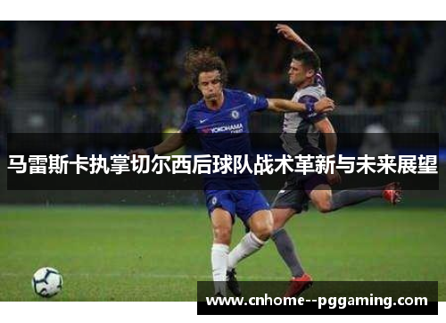 马雷斯卡执掌切尔西后球队战术革新与未来展望 马雷斯卡执掌切尔西后球队战术革新与未来展望