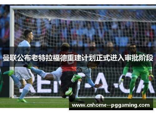 曼联公布老特拉福德重建计划正式进入审批阶段 曼联公布老特拉福德重建计划正式进入审批阶段