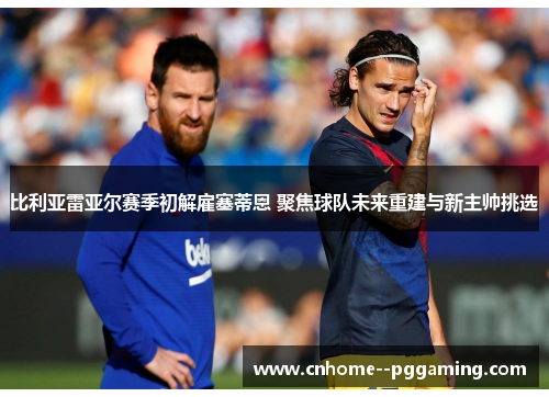比利亚雷亚尔赛季初解雇塞蒂恩 聚焦球队未来重建与新主帅挑选 比利亚雷亚尔赛季初解雇塞蒂恩 聚焦球队未来重建与新主帅挑选