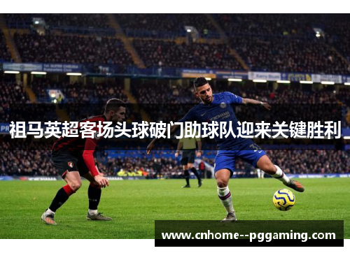 祖马英超客场头球破门助球队迎来关键胜利 祖马英超客场头球破门助球队迎来关键胜利